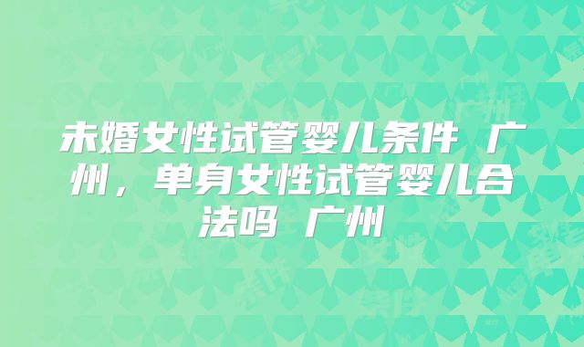 未婚女性试管婴儿条件 广州,单身女性试管婴儿合法吗 广州
