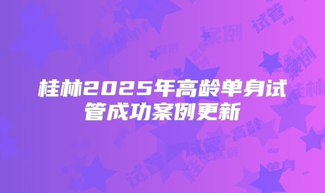 桂林2025年高龄单身试管成功案例更新