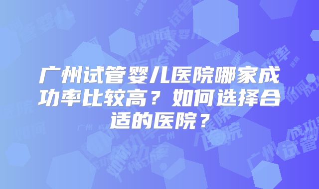 广州试管婴儿医院哪家成功率比较高?如何选择合适的医院?