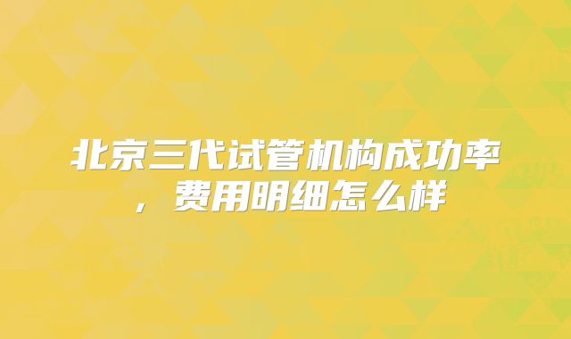 北京三代试管机构成功率,费用明细怎么样