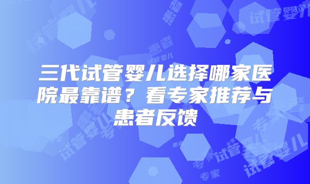 三代试管婴儿选择哪家医院最靠谱？看专家推荐与患者反馈