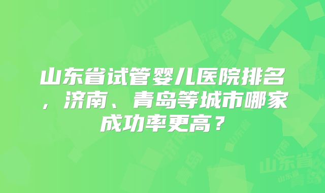 山东省试管婴儿医院排名,济南、青岛等城市哪家成功率更高?