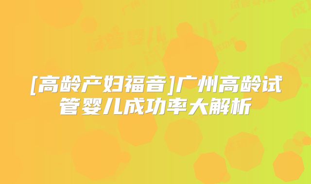 [高龄产妇福音]广州高龄试管婴儿成功率大解析