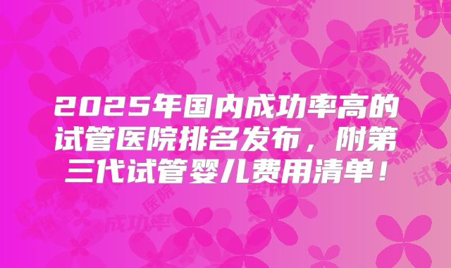 2025年国内成功率高的试管医院排名发布，附第三代试管婴儿费用清单！