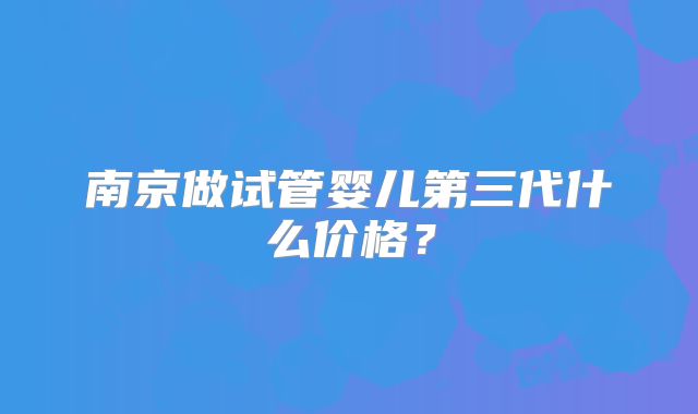 南京做试管婴儿第三代什么价格？