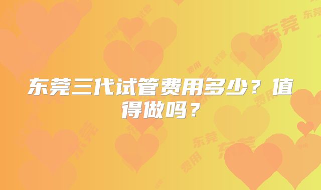东莞三代试管费用多少?值得做吗?
