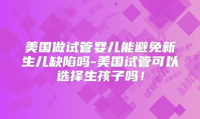 美国做试管婴儿能避免新生儿缺陷吗-美国试管可以选择生孩子吗!