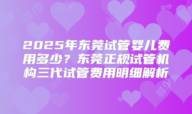 2025年东莞试管婴儿费用多少？东莞正规试管机构三代试管费用明细解析