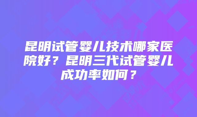 昆明试管婴儿技术哪家医院好?昆明三代试管婴儿成功率如何?