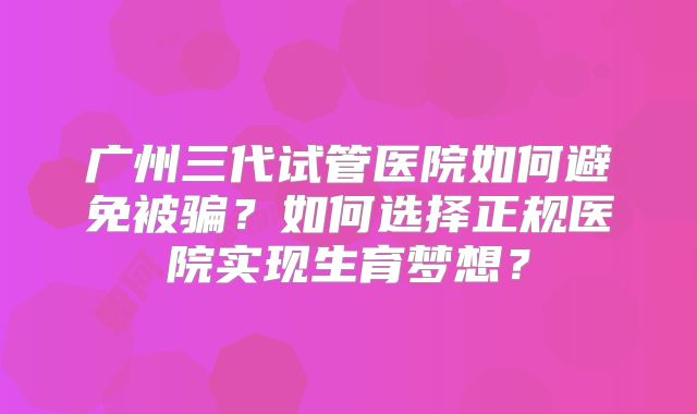 广州三代试管医院如何避免被骗?如何选择正规医院实现生育梦想?