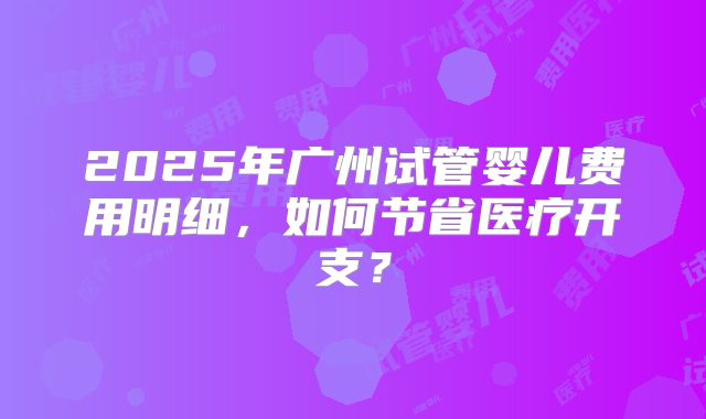 2025年广州试管婴儿费用明细,如何节省医疗开支?