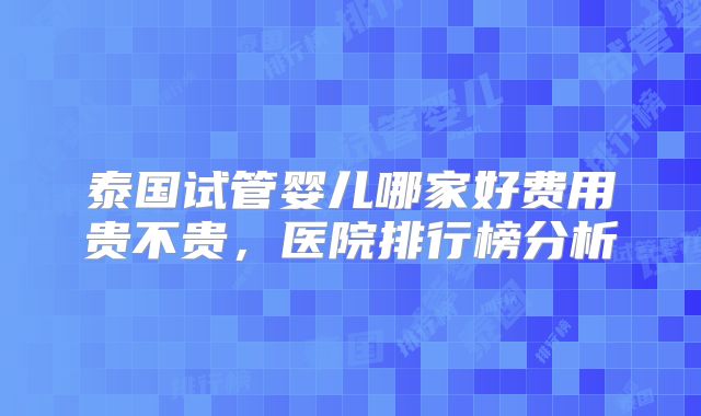 泰国试管婴儿哪家好费用贵不贵,医院排行榜分析