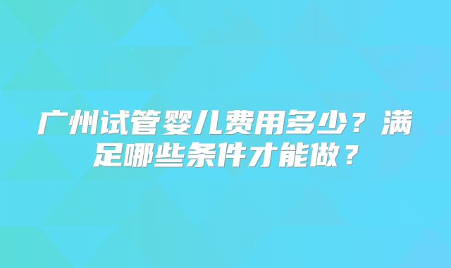 广州试管婴儿费用多少?满足哪些条件才能做?