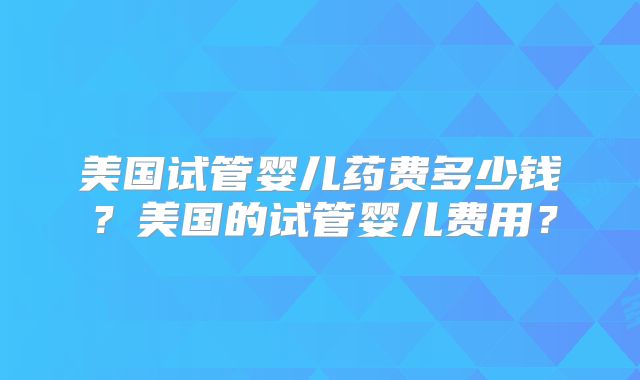 美国试管婴儿药费多少钱?美国的试管婴儿费用?