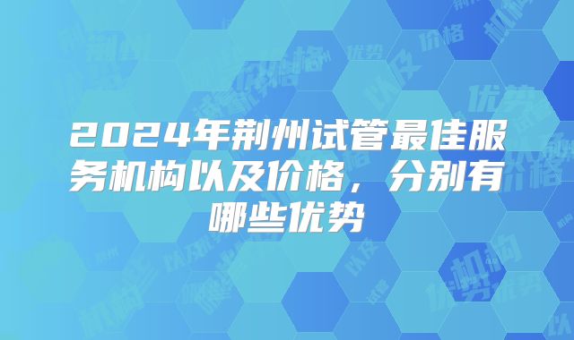 2024年荆州试管最佳服务机构以及价格，分别有哪些优势