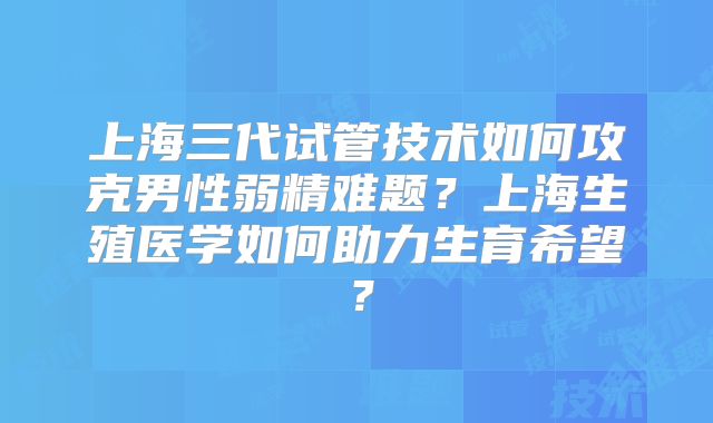 上海三代试管技术如何攻克男性弱精难题?上海生殖医学如何助力生育希望?