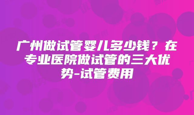 广州做试管婴儿多少钱？在专业医院做试管的三大优势-试管费用