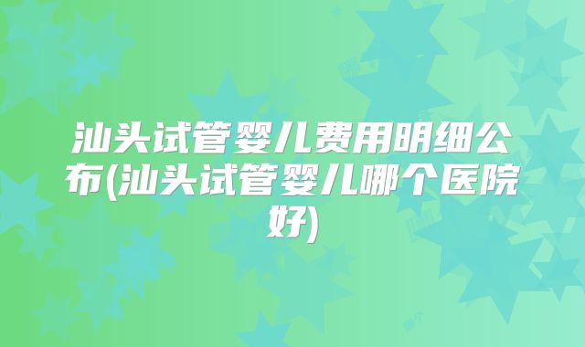 汕头试管婴儿费用明细公布(汕头试管婴儿哪个医院好)