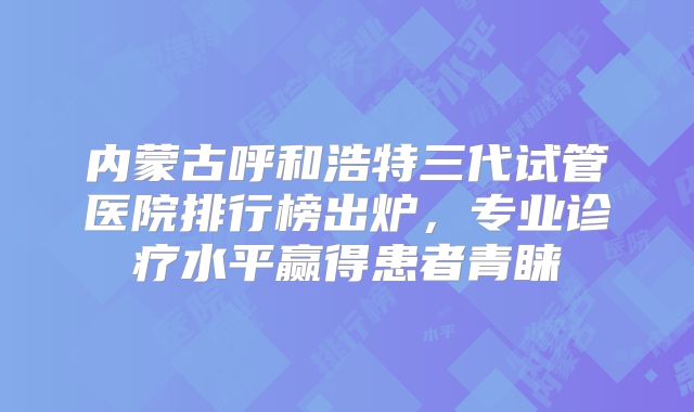 内蒙古呼和浩特三代试管医院排行榜出炉,专业诊疗水平赢得患者青睐
