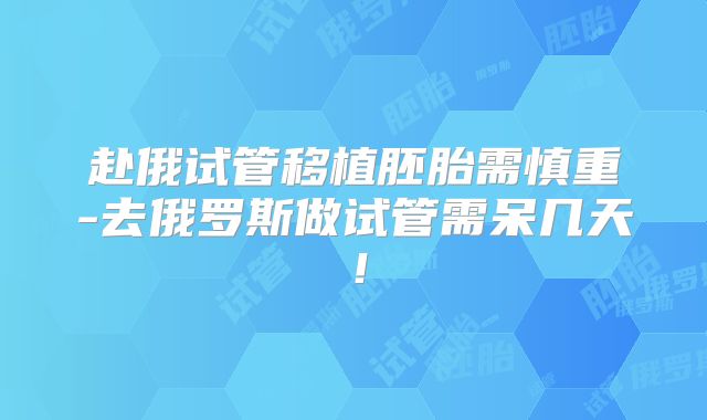 赴俄试管移植胚胎需慎重-去俄罗斯做试管需呆几天！