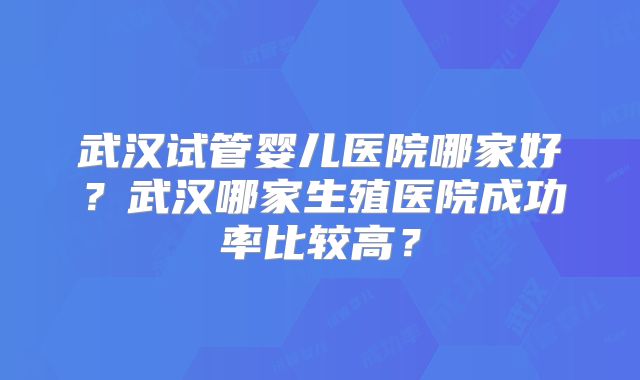 武汉试管婴儿医院哪家好?武汉哪家生殖医院成功率比较高?