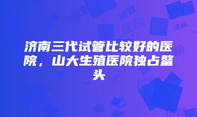 济南三代试管比较好的医院，山大生殖医院独占鳌头