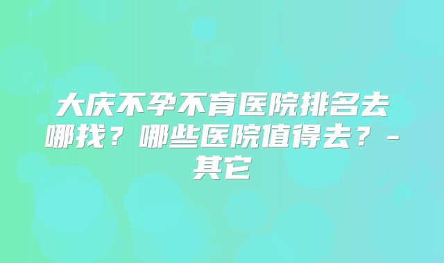 大庆不孕不育医院排名去哪找?哪些医院值得去?-其它
