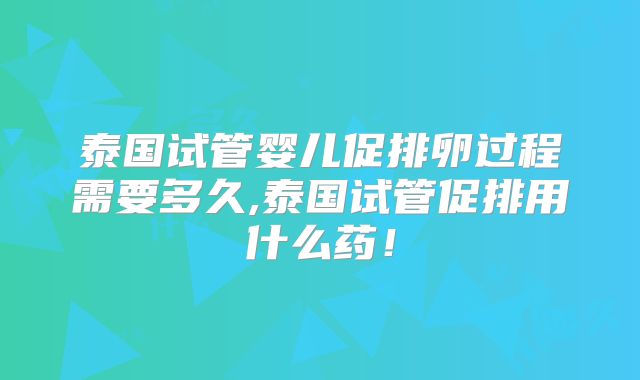 泰国试管婴儿促排卵过程需要多久,泰国试管促排用什么药！