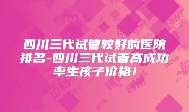 四川三代试管较好的医院排名-四川三代试管高成功率生孩子价格!