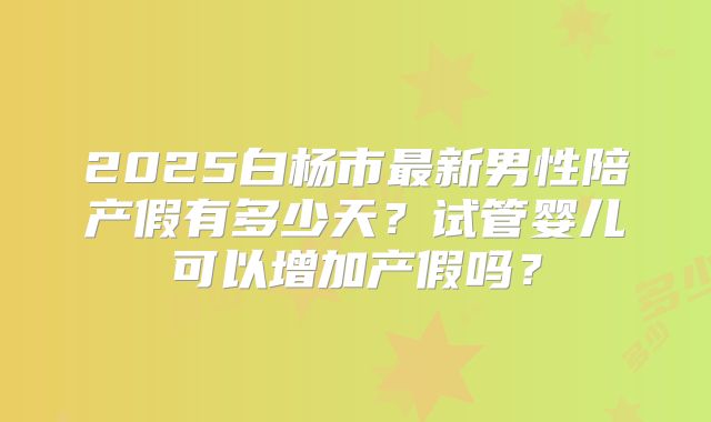 2025白杨市最新男性陪产假有多少天?试管婴儿可以增加产假吗?