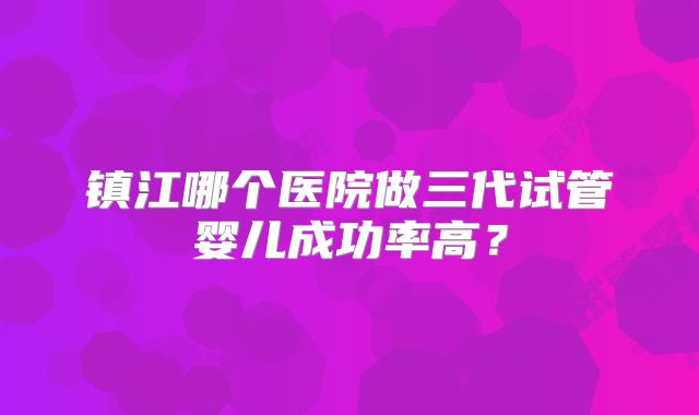 镇江哪个医院做三代试管婴儿成功率高？