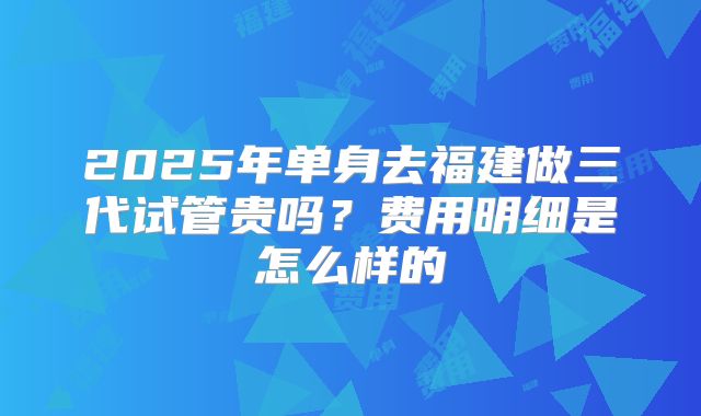 2025年单身去福建做三代试管贵吗？费用明细是怎么样的