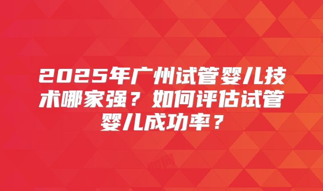 2025年广州试管婴儿技术哪家强?如何评估试管婴儿成功率?
