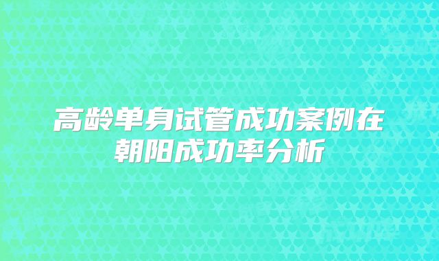 高龄单身试管成功案例在朝阳成功率分析