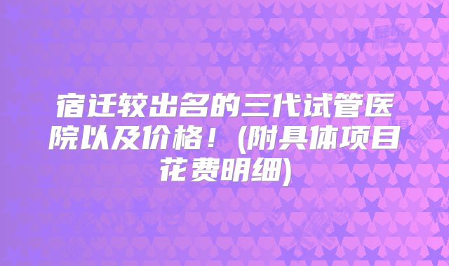 宿迁较出名的三代试管医院以及价格！(附具体项目花费明细)