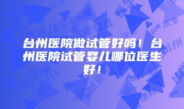 台州医院做试管好吗！台州医院试管婴儿哪位医生好！