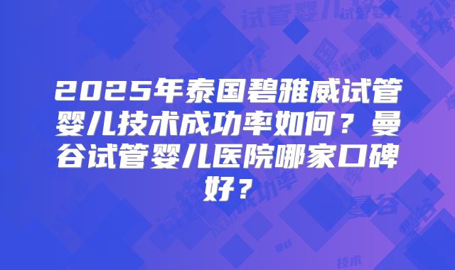 2025年泰国碧雅威试管婴儿技术成功率如何?曼谷试管婴儿医院哪家口碑好?