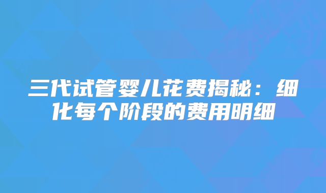 三代试管婴儿花费揭秘：细化每个阶段的费用明细