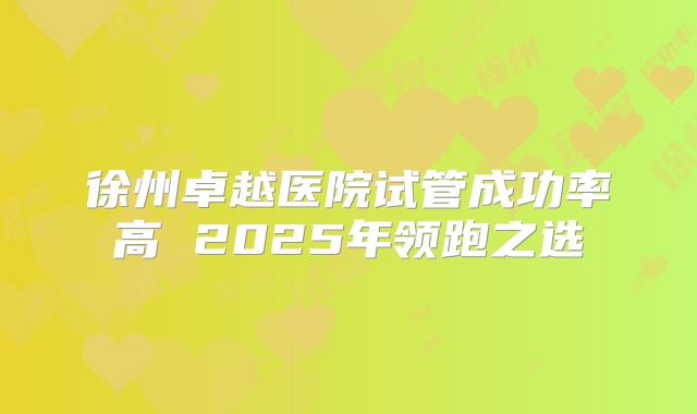 徐州卓越医院试管成功率高 2025年领跑之选