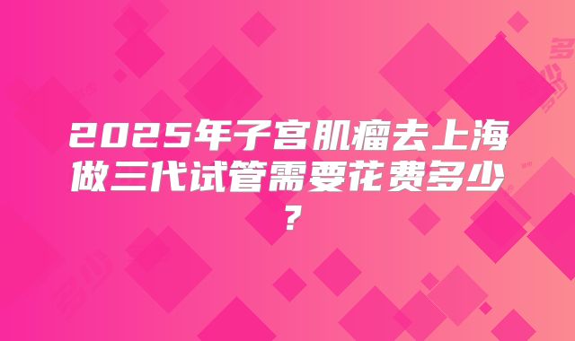 2025年子宫肌瘤去上海做三代试管需要花费多少？