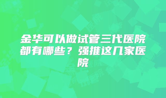 金华可以做试管三代医院都有哪些？强推这几家医院