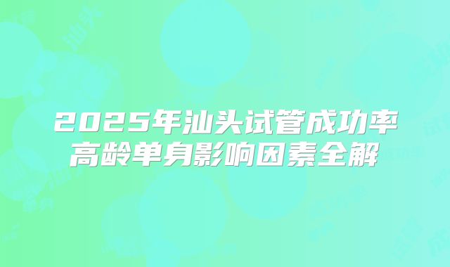 2025年汕头试管成功率高龄单身影响因素全解