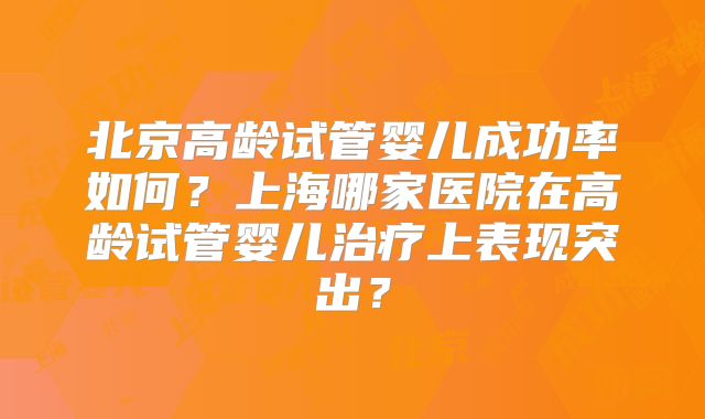 北京高龄试管婴儿成功率如何?上海哪家医院在高龄试管婴儿治疗上表现突出?