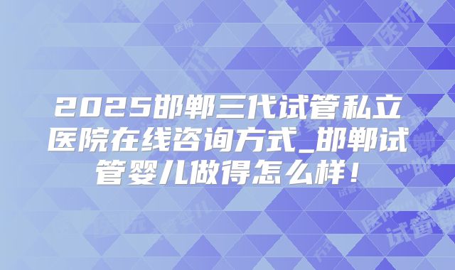 2025邯郸三代试管私立医院在线咨询方式_邯郸试管婴儿做得怎么样!