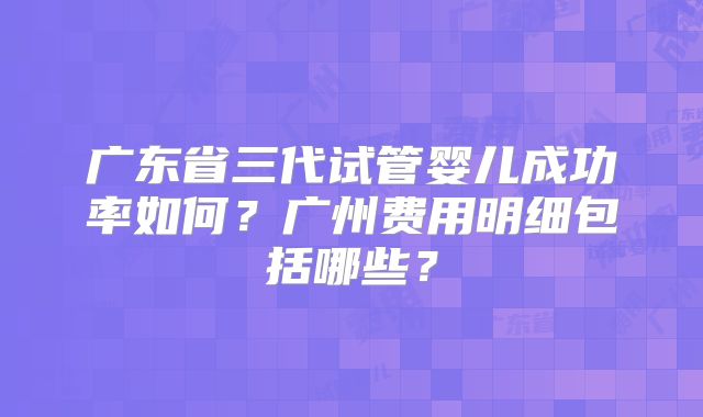 广东省三代试管婴儿成功率如何?广州费用明细包括哪些?
