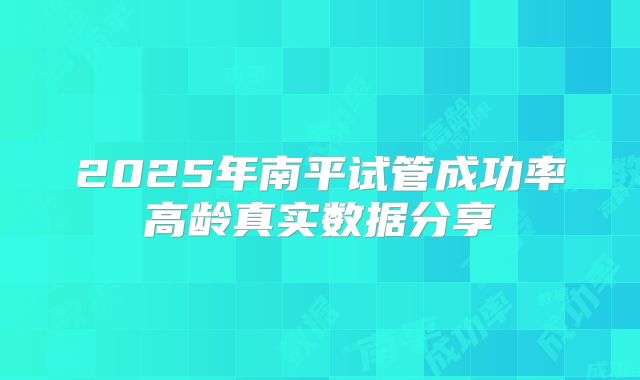 2025年南平试管成功率高龄真实数据分享