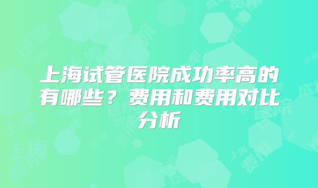 上海试管医院成功率高的有哪些?费用和费用对比分析