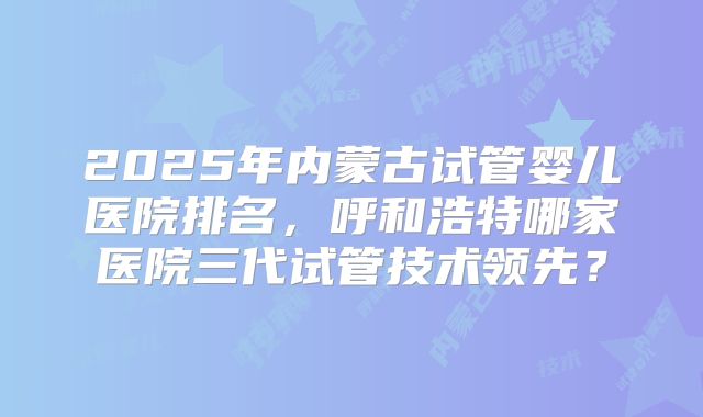 2025年内蒙古试管婴儿医院排名，呼和浩特哪家医院三代试管技术领先？