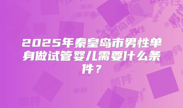 2025年秦皇岛市男性单身做试管婴儿需要什么条件?