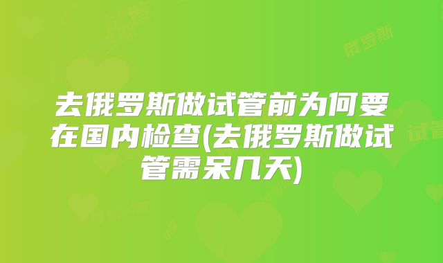 去俄罗斯做试管前为何要在国内检查(去俄罗斯做试管需呆几天)